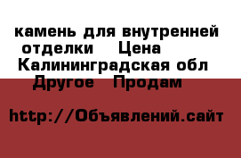 камень для внутренней отделки  › Цена ­ 550 - Калининградская обл. Другое » Продам   